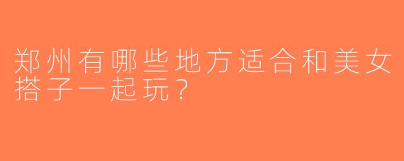 郑州有哪些地方适合和美女搭子一起玩？