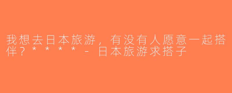 我想去日本旅游，有没有人愿意一起搭伴？****-日本旅游求搭子