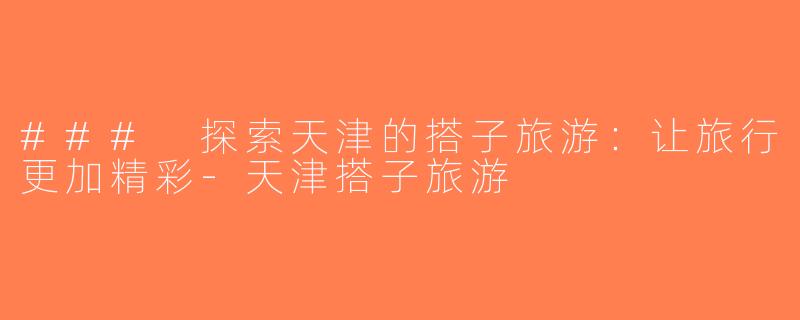 ### 探索天津的搭子旅游：让旅行更加精彩-天津搭子旅游
