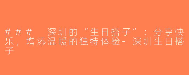 ### 深圳的“生日搭子”：分享快乐，增添温暖的独特体验-深圳生日搭子