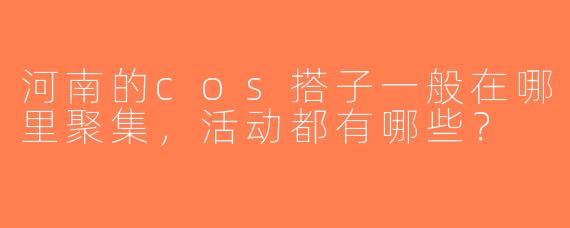 河南的cos搭子一般在哪里聚集，活动都有哪些？