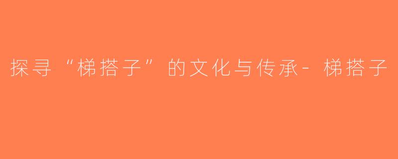 探寻“梯搭子”的文化与传承-梯搭子