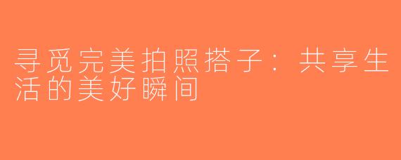 寻觅完美拍照搭子：共享生活的美好瞬间