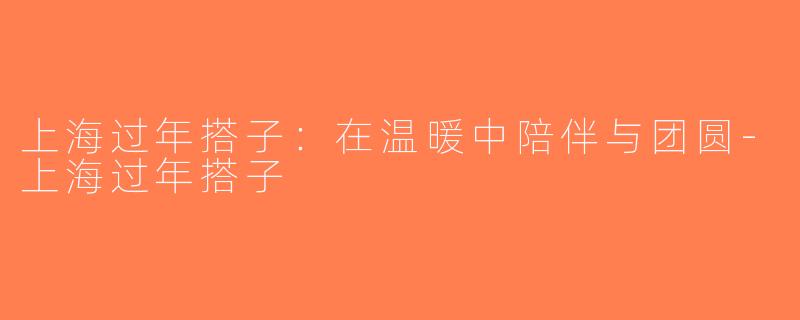 上海过年搭子：在温暖中陪伴与团圆-上海过年搭子