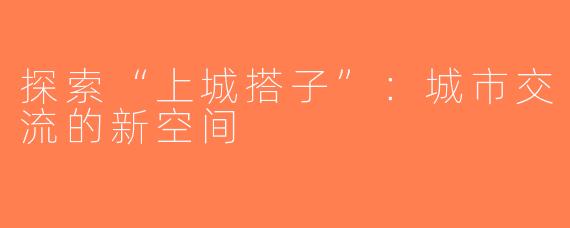 探索“上城搭子”：城市交流的新空间