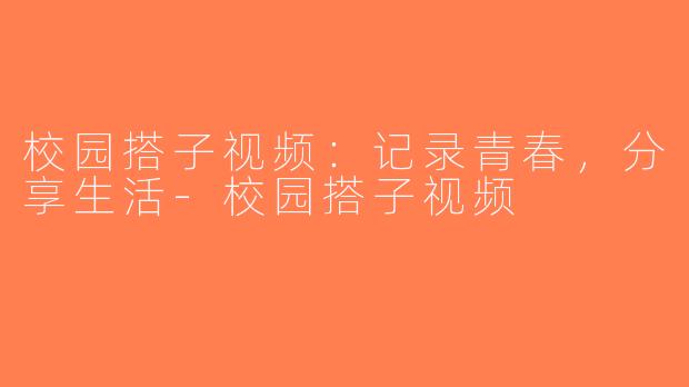 校园搭子视频：记录青春，分享生活-校园搭子视频