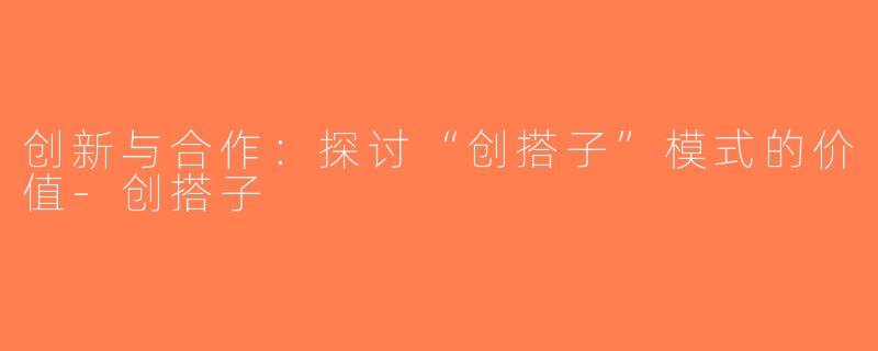 创新与合作：探讨“创搭子”模式的价值-创搭子