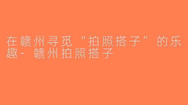 在赣州寻觅“拍照搭子”的乐趣-赣州拍照搭子