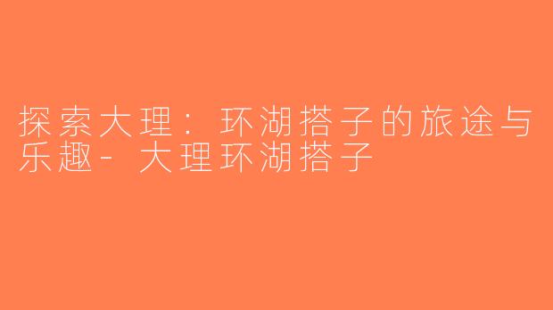 探索大理：环湖搭子的旅途与乐趣-大理环湖搭子