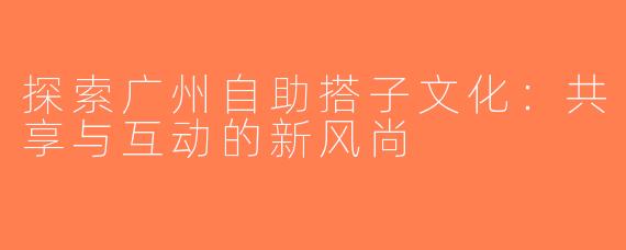 探索广州自助搭子文化：共享与互动的新风尚