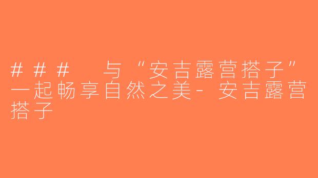 ### 与“安吉露营搭子”一起畅享自然之美-安吉露营搭子