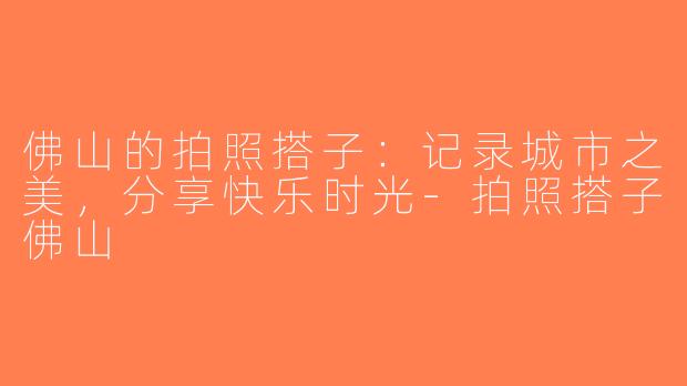 佛山的拍照搭子：记录城市之美，分享快乐时光-拍照搭子佛山
