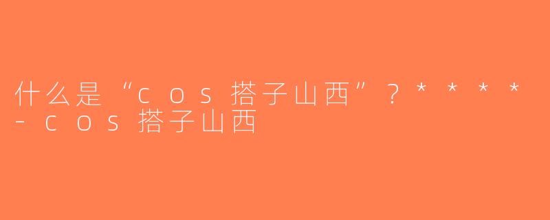 什么是“cos搭子山西”？****-cos搭子山西