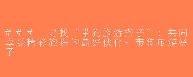 ### 寻找“带狗旅游搭子”：共同享受精彩旅程的最好伙伴-带狗旅游搭子