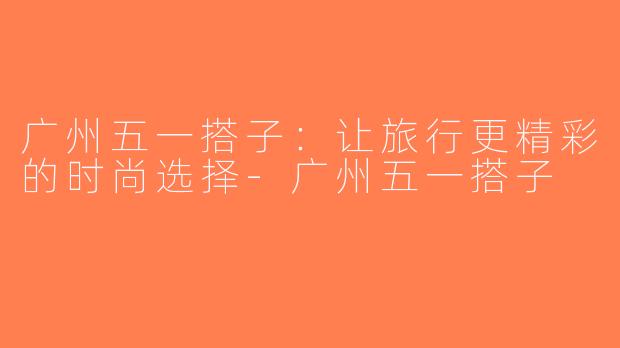 广州五一搭子：让旅行更精彩的时尚选择-广州五一搭子