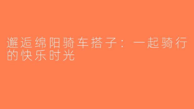 邂逅绵阳骑车搭子：一起骑行的快乐时光
