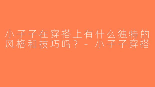 小子子在穿搭上有什么独特的风格和技巧吗？-小子子穿搭