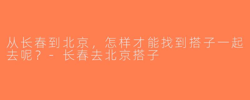 从长春到北京，怎样才能找到搭子一起去呢？-长春去北京搭子