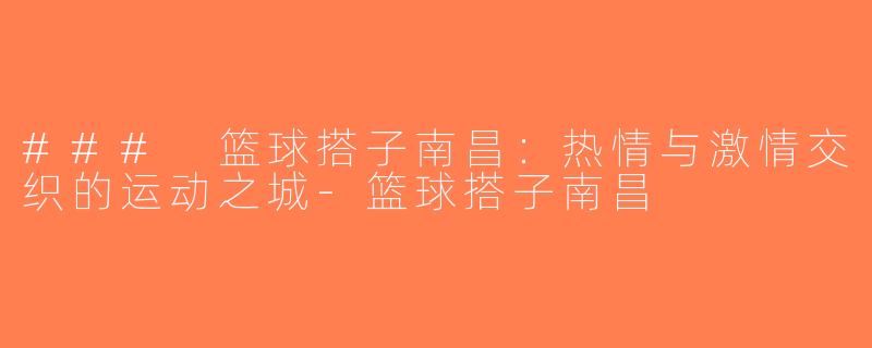 ### 篮球搭子南昌：热情与激情交织的运动之城-篮球搭子南昌