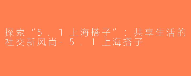 探索“5.1上海搭子”：共享生活的社交新风尚-5.1上海搭子