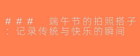 ### 端午节的拍照搭子：记录传统与快乐的瞬间