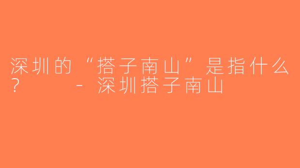 深圳的“搭子南山”是指什么？  -深圳搭子南山