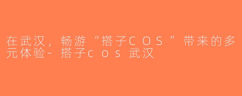在武汉，畅游“搭子COS”带来的多元体验-搭子cos武汉