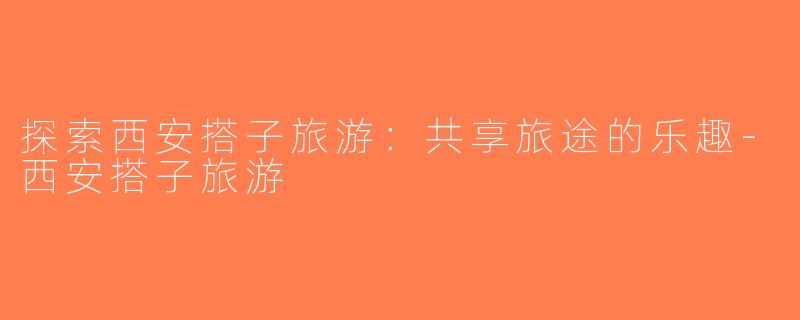 探索西安搭子旅游：共享旅途的乐趣-西安搭子旅游