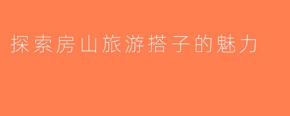 探索房山旅游搭子的魅力