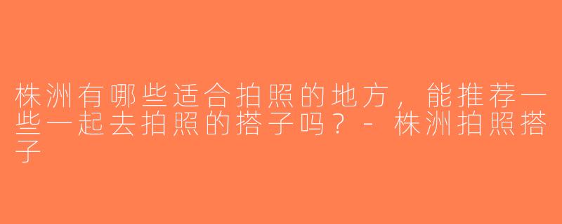 株洲有哪些适合拍照的地方，能推荐一些一起去拍照的搭子吗？-株洲拍照搭子