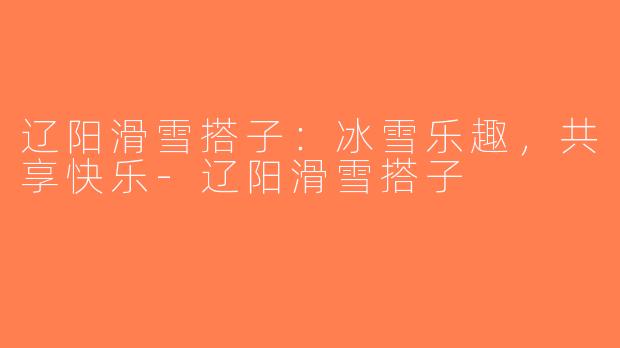 辽阳滑雪搭子：冰雪乐趣，共享快乐-辽阳滑雪搭子