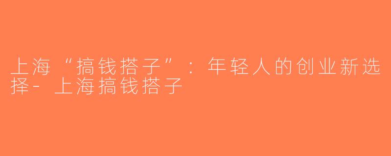 上海“搞钱搭子”：年轻人的创业新选择-上海搞钱搭子