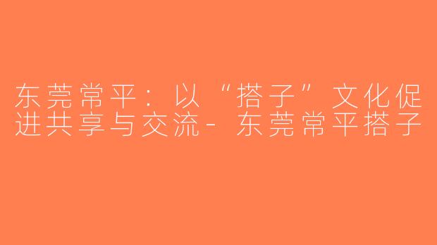 东莞常平：以“搭子”文化促进共享与交流-东莞常平搭子