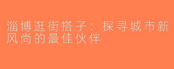 淄博逛街搭子：探寻城市新风尚的最佳伙伴