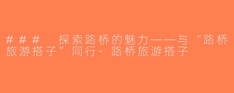 ### 探索路桥的魅力——与“路桥旅游搭子”同行-路桥旅游搭子