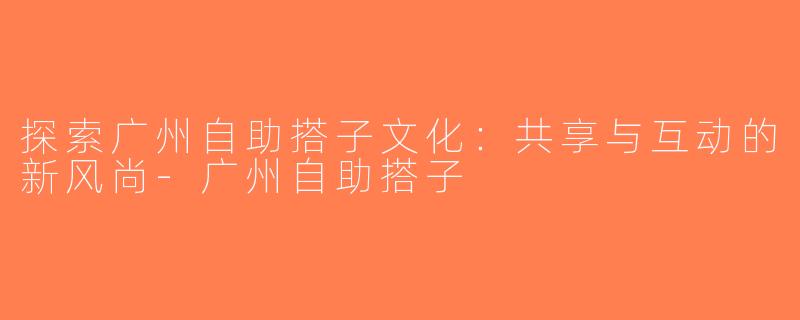 探索广州自助搭子文化：共享与互动的新风尚-广州自助搭子
