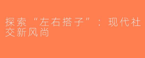 探索“左右搭子”：现代社交新风尚