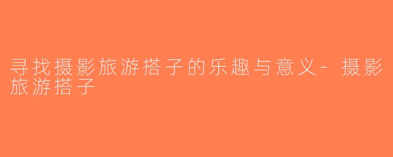 寻找摄影旅游搭子的乐趣与意义-摄影旅游搭子