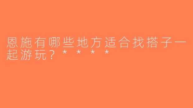 恩施有哪些地方适合找搭子一起游玩？****