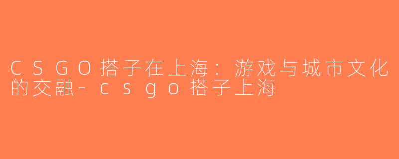 CSGO搭子在上海：游戏与城市文化的交融-csgo搭子上海