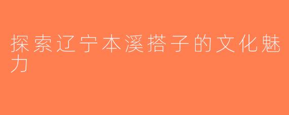 探索辽宁本溪搭子的文化魅力