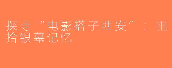 探寻“电影搭子西安”：重拾银幕记忆
