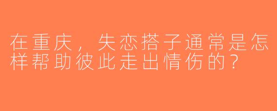 在重庆，失恋搭子通常是怎样帮助彼此走出情伤的？