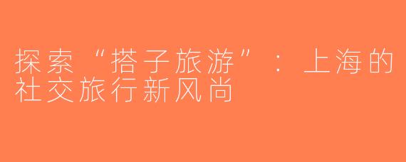 探索“搭子旅游”：上海的社交旅行新风尚