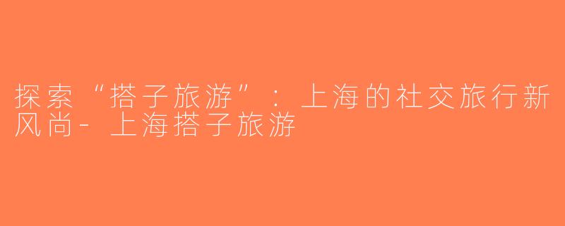 探索“搭子旅游”：上海的社交旅行新风尚-上海搭子旅游