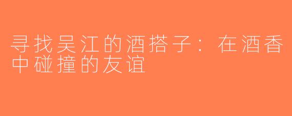 寻找吴江的酒搭子：在酒香中碰撞的友谊