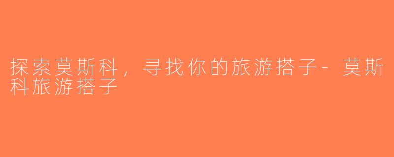 探索莫斯科，寻找你的旅游搭子-莫斯科旅游搭子