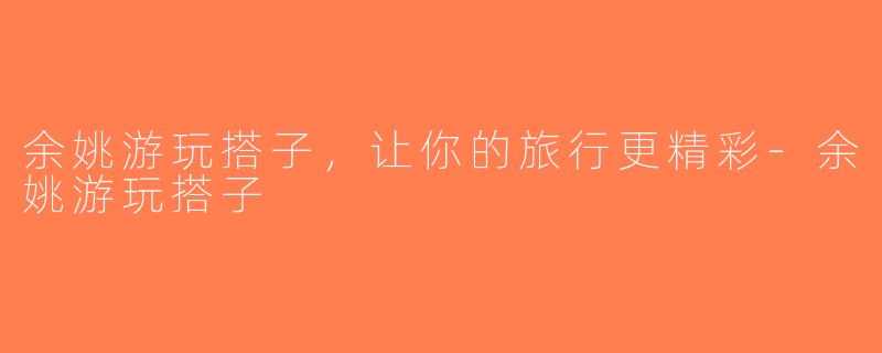 余姚游玩搭子，让你的旅行更精彩-余姚游玩搭子