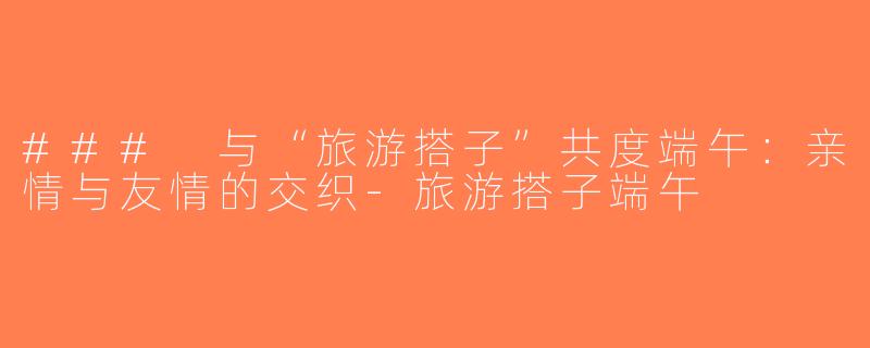 ### 与“旅游搭子”共度端午：亲情与友情的交织-旅游搭子端午
