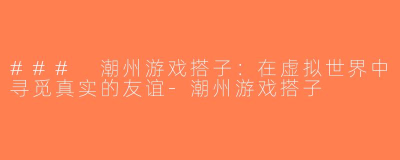 ### 潮州游戏搭子：在虚拟世界中寻觅真实的友谊-潮州游戏搭子